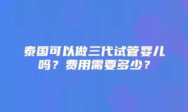 泰国可以做三代试管婴儿吗？费用需要多少？
