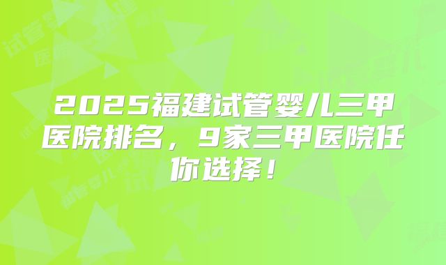 2025福建试管婴儿三甲医院排名，9家三甲医院任你选择！