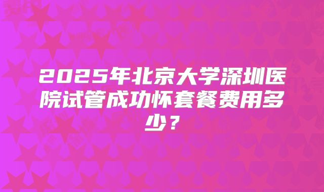 2025年北京大学深圳医院试管成功怀套餐费用多少？