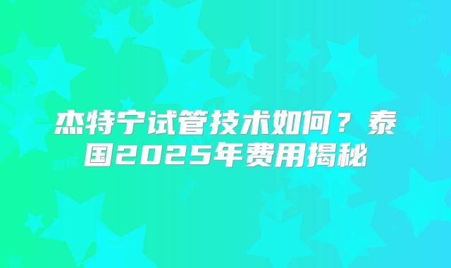 杰特宁试管技术如何？泰国2025年费用揭秘