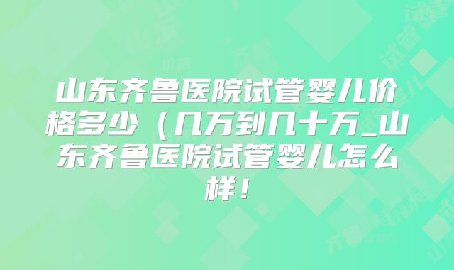 山东齐鲁医院试管婴儿价格多少（几万到几十万_山东齐鲁医院试管婴儿怎么样！