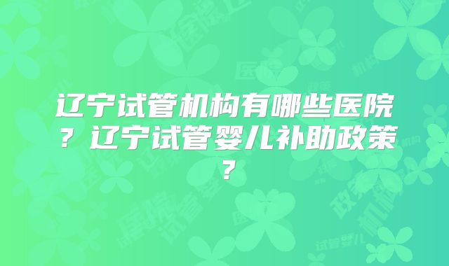 辽宁试管机构有哪些医院？辽宁试管婴儿补助政策？