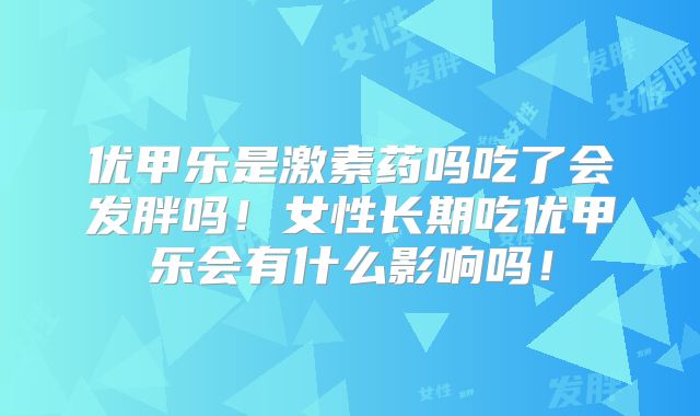 优甲乐是激素药吗吃了会发胖吗!女性长期吃优甲乐会有什么影响吗!