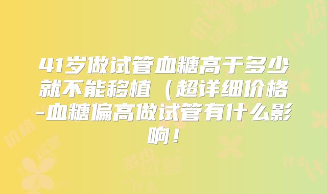 41岁做试管血糖高于多少就不能移植（超详细价格-血糖偏高做试管有什么影响！