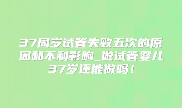 37周岁试管失败五次的原因和不利影响_做试管婴儿37岁还能做吗!