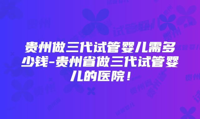 贵州做三代试管婴儿需多少钱-贵州省做三代试管婴儿的医院!