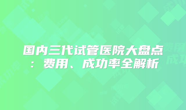 国内三代试管医院大盘点:费用、成功率全解析