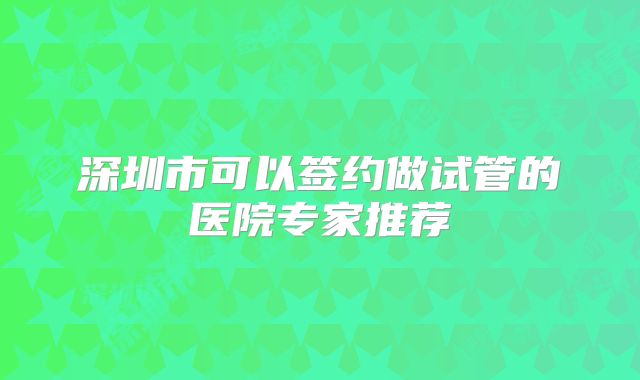 深圳市可以签约做试管的医院专家推荐