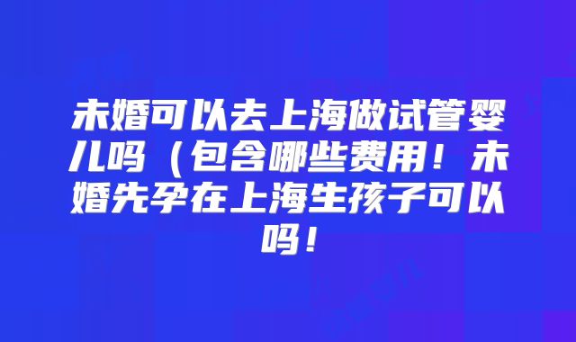 未婚可以去上海做试管婴儿吗（包含哪些费用！未婚先孕在上海生孩子可以吗！
