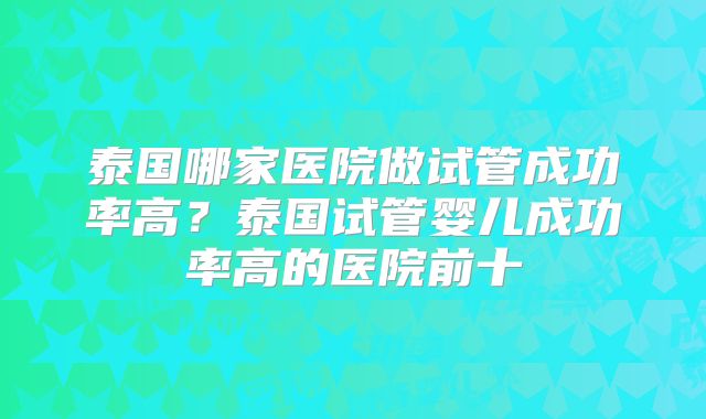 泰国哪家医院做试管成功率高？泰国试管婴儿成功率高的医院前十