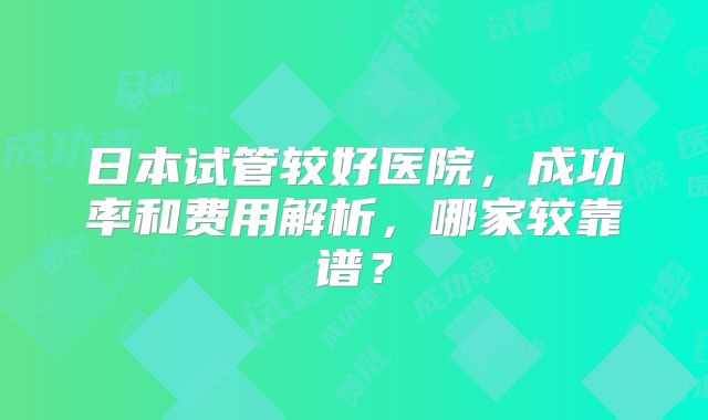 日本试管较好医院，成功率和费用解析，哪家较靠谱？