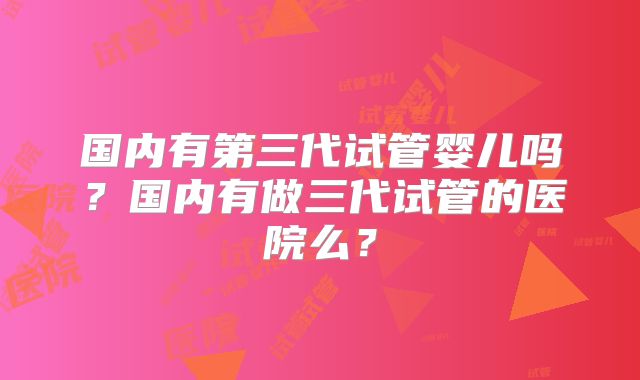 国内有第三代试管婴儿吗？国内有做三代试管的医院么？