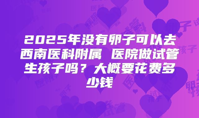 2025年没有卵子可以去西南医科附属 医院做试管生孩子吗?大概要花费多少钱