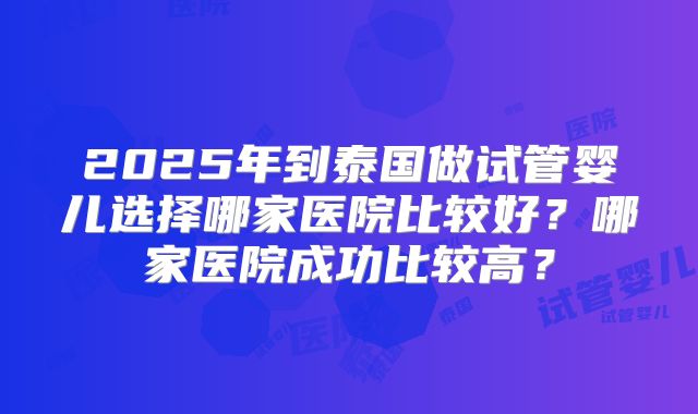 2025年到泰国做试管婴儿选择哪家医院比较好?哪家医院成功比较高?