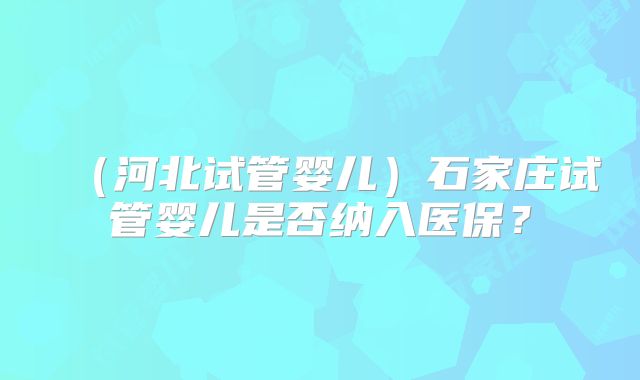 (河北试管婴儿)石家庄试管婴儿是否纳入医保?