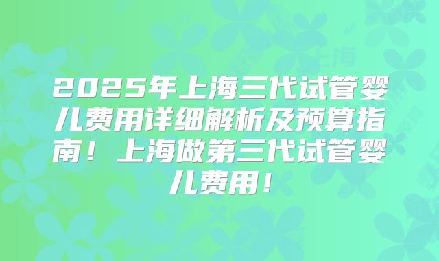 2025年上海三代试管婴儿费用详细解析及预算指南！上海做第三代试管婴儿费用！