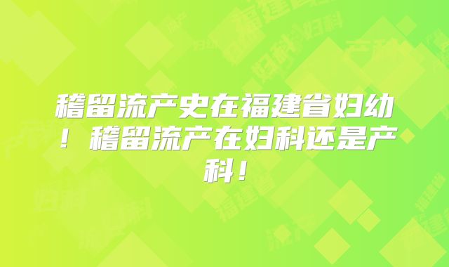 稽留流产史在福建省妇幼！稽留流产在妇科还是产科！