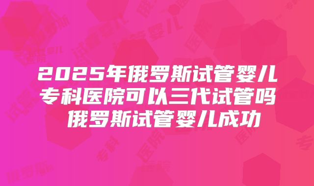 2025年俄罗斯试管婴儿专科医院可以三代试管吗 俄罗斯试管婴儿成功