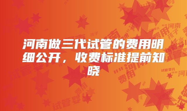 河南做三代试管的费用明细公开,收费标准提前知晓