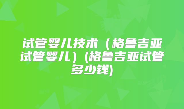 试管婴儿技术（格鲁吉亚试管婴儿）(格鲁吉亚试管多少钱)
