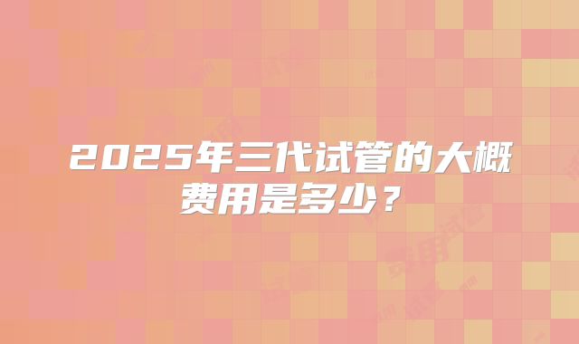 2025年三代试管的大概费用是多少？
