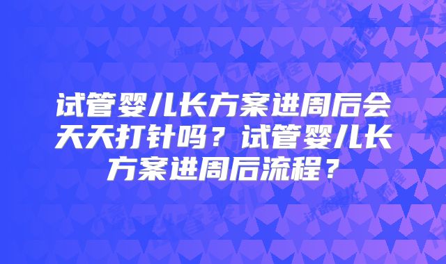 试管婴儿长方案进周后会天天打针吗？试管婴儿长方案进周后流程？