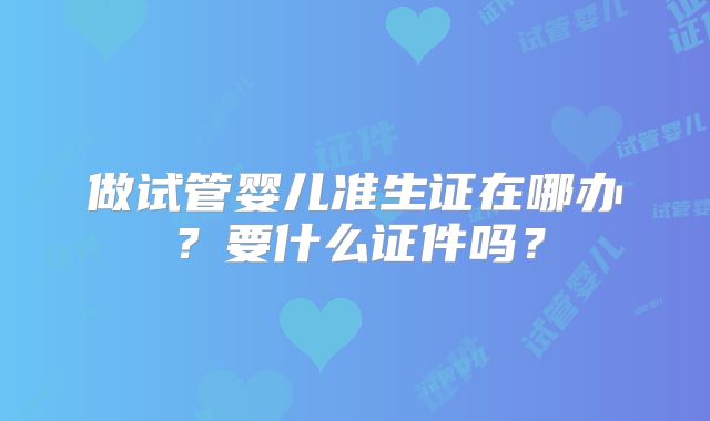 做试管婴儿准生证在哪办?要什么证件吗?