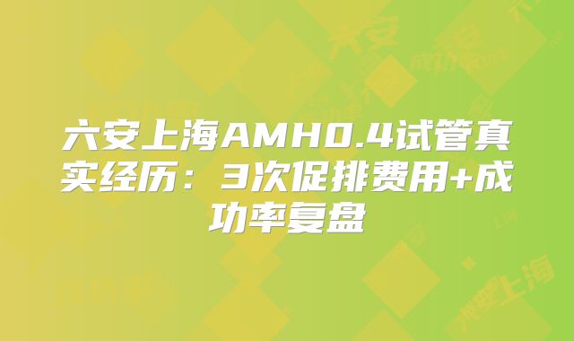 六安上海AMH0.4试管真实经历:3次促排费用+成功率复盘