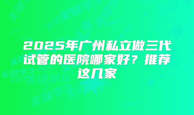 2025年广州私立做三代试管的医院哪家好？推荐这几家