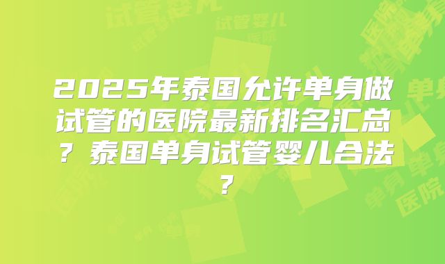 2025年泰国允许单身做试管的医院最新排名汇总？泰国单身试管婴儿合法？