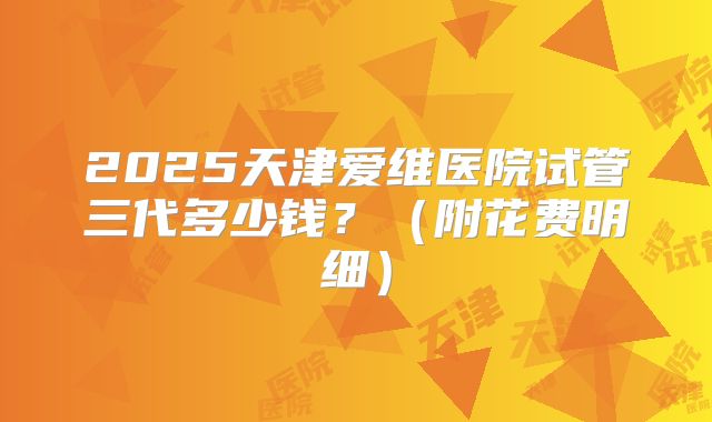 2025天津爱维医院试管三代多少钱?(附花费明细)