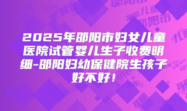 2025年邵阳市妇女儿童医院试管婴儿生子收费明细-邵阳妇幼保健院生孩子好不好！