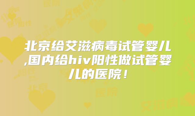北京给艾滋病毒试管婴儿,国内给hiv阳性做试管婴儿的医院!