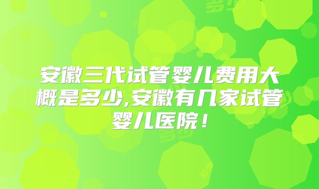 安徽三代试管婴儿费用大概是多少,安徽有几家试管婴儿医院!