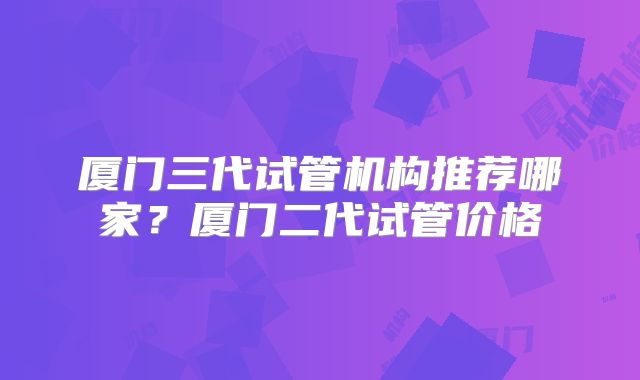 厦门三代试管机构推荐哪家？厦门二代试管价格