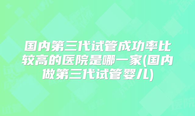 国内第三代试管成功率比较高的医院是哪一家(国内做第三代试管婴儿)