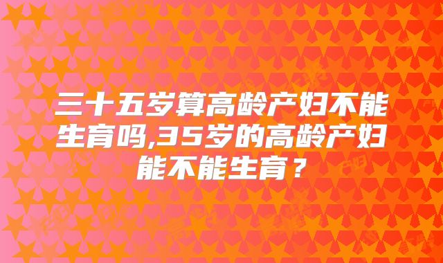 三十五岁算高龄产妇不能生育吗,35岁的高龄产妇能不能生育?