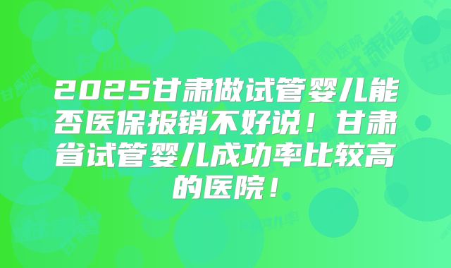 2025甘肃做试管婴儿能否医保报销不好说!甘肃省试管婴儿成功率比较高的医院!
