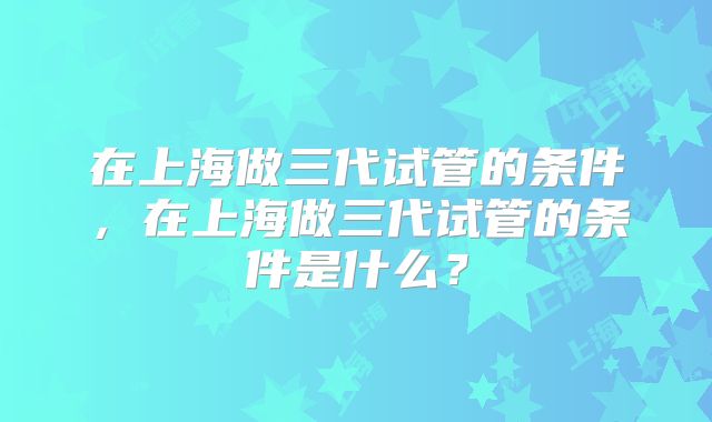 在上海做三代试管的条件，在上海做三代试管的条件是什么？