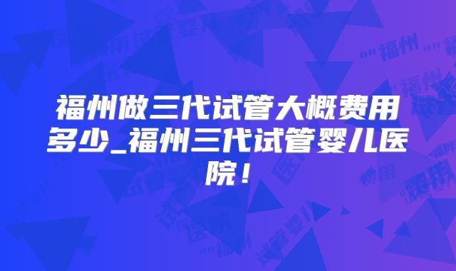 福州做三代试管大概费用多少_福州三代试管婴儿医院!