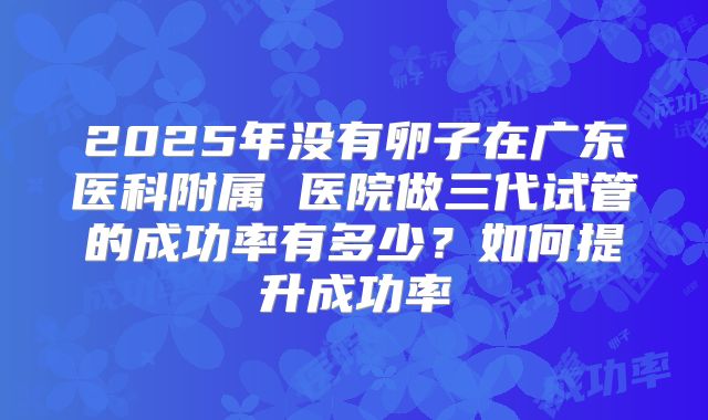 2025年没有卵子在广东医科附属 医院做三代试管的成功率有多少？如何提升成功率