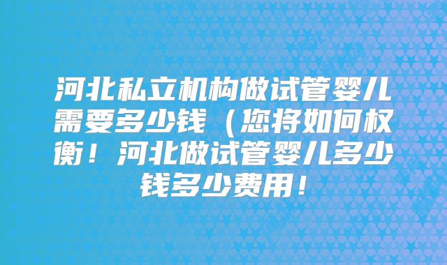 河北私立机构做试管婴儿需要多少钱(您将如何权衡!河北做试管婴儿多少钱多少费用!