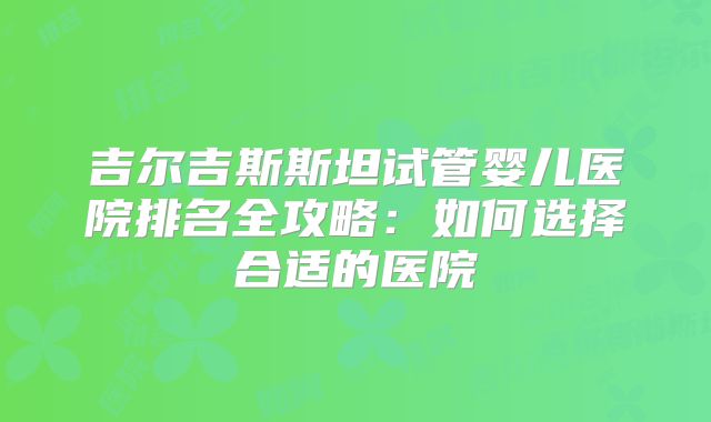 吉尔吉斯斯坦试管婴儿医院排名全攻略:如何选择合适的医院