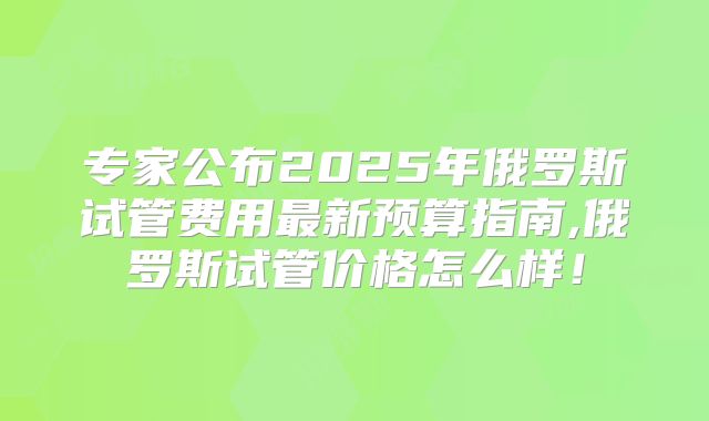 专家公布2025年俄罗斯试管费用最新预算指南,俄罗斯试管价格怎么样！
