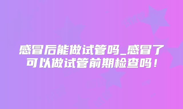 感冒后能做试管吗_感冒了可以做试管前期检查吗!