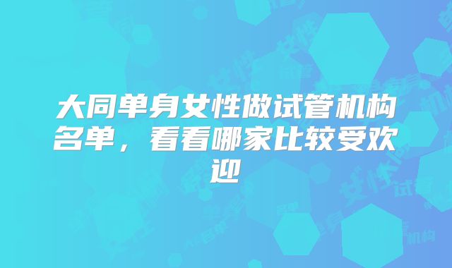 大同单身女性做试管机构名单,看看哪家比较受欢迎