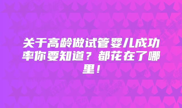 关于高龄做试管婴儿成功率你要知道？都花在了哪里！