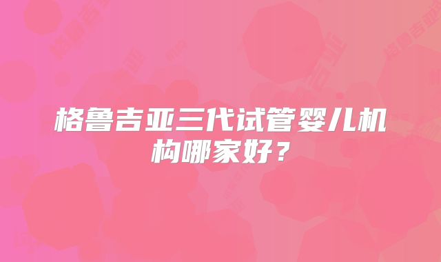 格鲁吉亚三代试管婴儿机构哪家好？