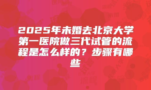 2025年未婚去北京大学第一医院做三代试管的流程是怎么样的？步骤有哪些