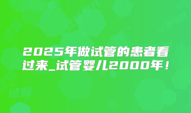 2025年做试管的患者看过来_试管婴儿2000年!
